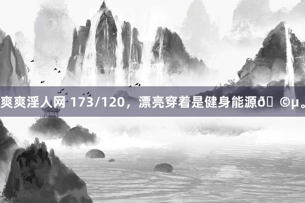 爽爽淫人网 173/120，漂亮穿着是健身能源🩵。