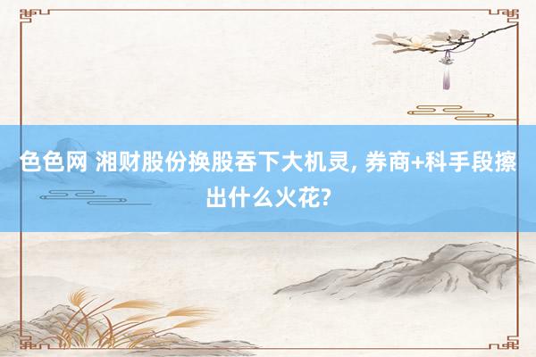 色色网 湘财股份换股吞下大机灵, 券商+科手段擦出什么火花?