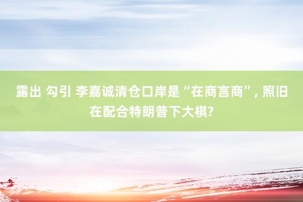 露出 勾引 李嘉诚清仓口岸是“在商言商”, 照旧在配合特朗普