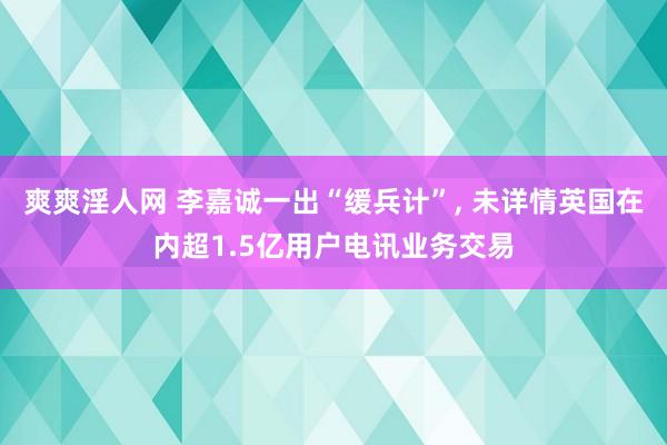 爽爽淫人网 李嘉诚一出“缓兵计”, 未详情英国在内超1.5亿
