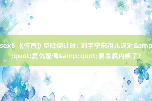 sex5 《俯首》空降倒计时: 刘宇宁宋祖儿这对&q