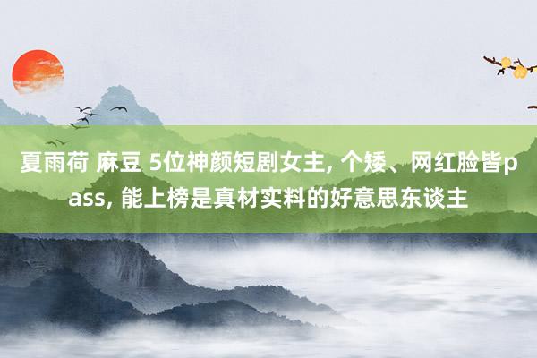 夏雨荷 麻豆 5位神颜短剧女主, 个矮、网红脸皆pass, 