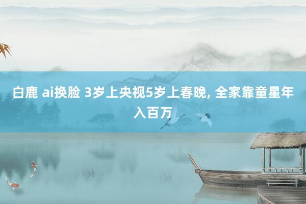 白鹿 ai换脸 3岁上央视5岁上春晚, 全家靠童星年入百万