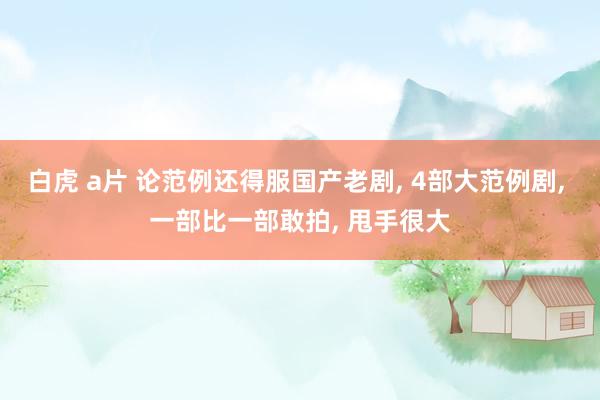 白虎 a片 论范例还得服国产老剧, 4部大范例剧, 一部比一