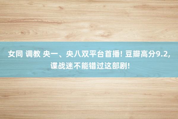 女同 调教 央一、央八双平台首播! 豆瓣高分9.2, 谍战迷