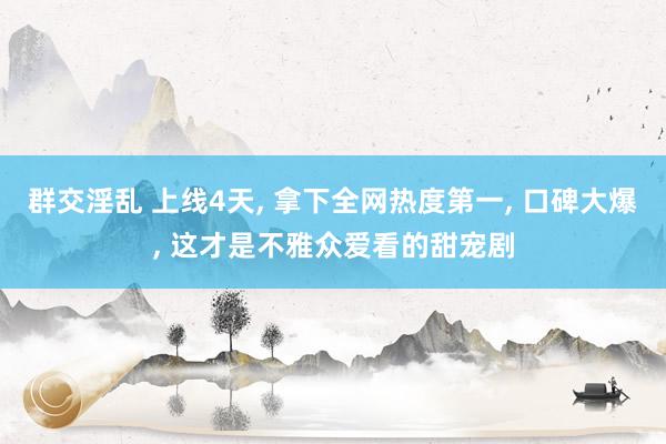 群交淫乱 上线4天, 拿下全网热度第一, 口碑大爆, 这才是