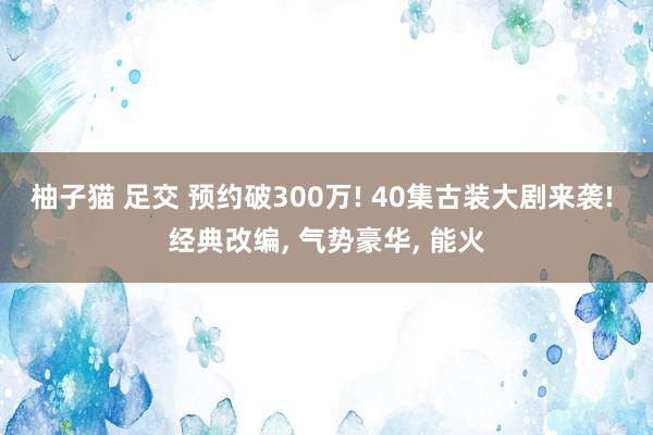 柚子猫 足交 预约破300万! 40集古装大剧来袭! 经典改