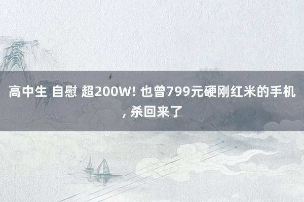 高中生 自慰 超200W! 也曾799元硬刚红米的手机, 杀