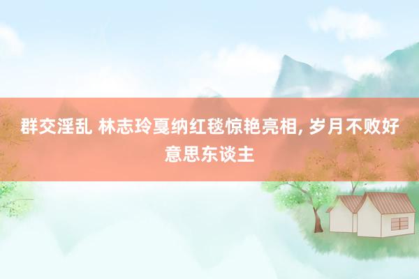 群交淫乱 林志玲戛纳红毯惊艳亮相, 岁月不败好意思东谈主