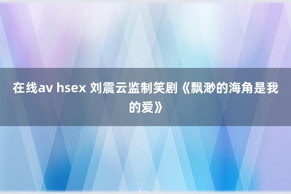 在线av hsex 刘震云监制笑剧《飘渺的海角是我的爱》