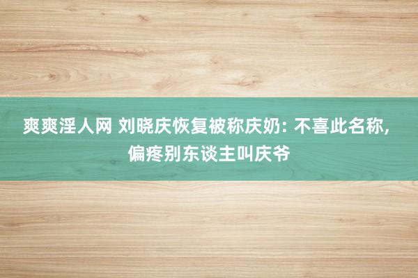 爽爽淫人网 刘晓庆恢复被称庆奶: 不喜此名称, 偏疼别东谈主