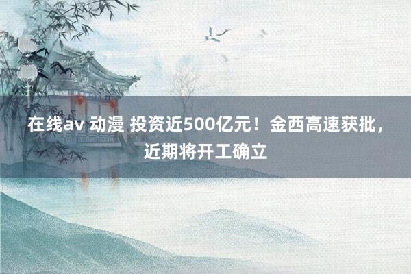 在线av 动漫 投资近500亿元！金西高速获批，近期将开工确
