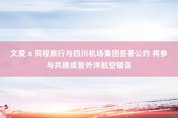 文爱 x 同程旅行与四川机场集团签署公约 将参与共建成皆外洋航空错误