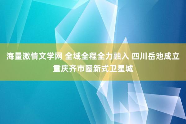 海量激情文学网 全域全程全力融入 四川岳池成立重庆齐市圈新式卫星城