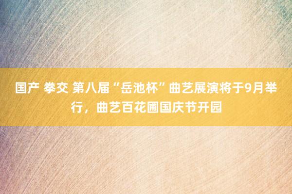 国产 拳交 第八届“岳池杯”曲艺展演将于9月举行，曲艺百花圃