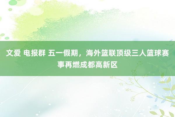 文爱 电报群 五一假期，海外篮联顶级三人篮球赛事再燃成都高新区