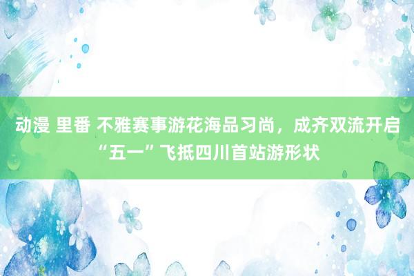 动漫 里番 不雅赛事游花海品习尚，成齐双流开启“五一”飞抵四