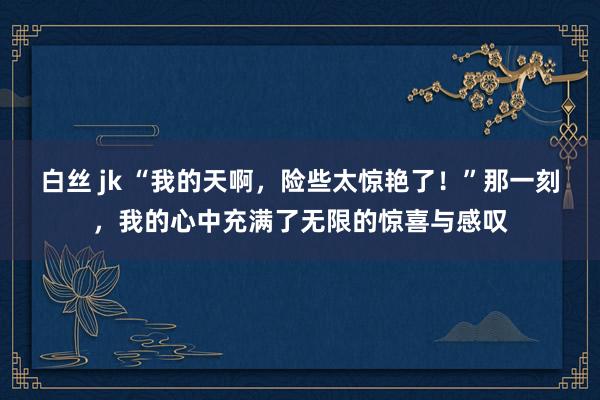 白丝 jk “我的天啊,险些太惊艳了!”那一刻,我的心中充满了无限的惊喜与感叹