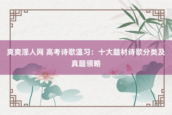 爽爽淫人网 高考诗歌温习：十大题材诗歌分类及真题领略