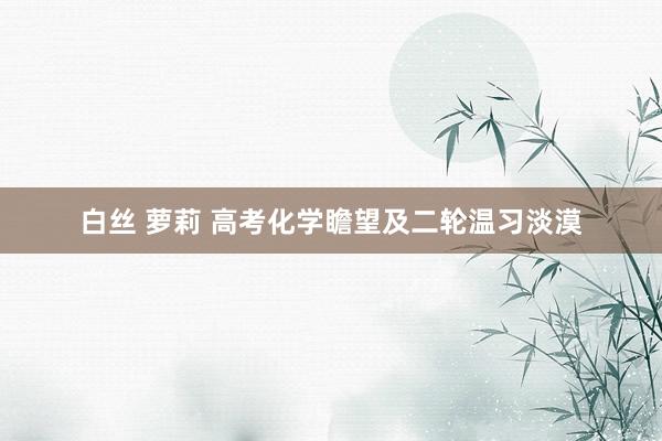 白丝 萝莉 高考化学瞻望及二轮温习淡漠