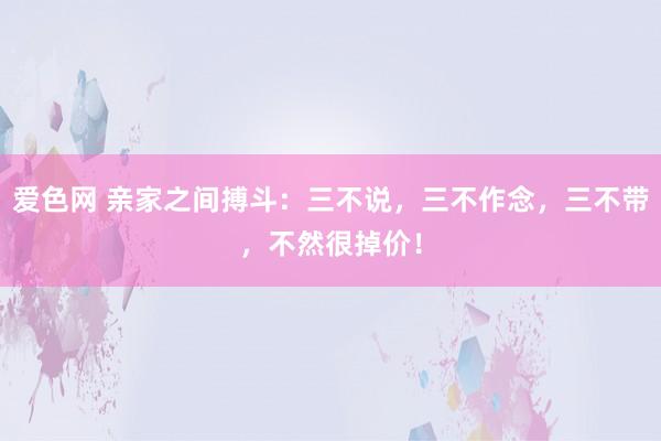 爱色网 亲家之间搏斗：三不说，三不作念，三不带，不然很掉价！