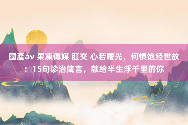 國產av 果凍傳媒 肛交 心若曙光，何惧饱经世故：15句诊治箴言，献给半生浮千里的你