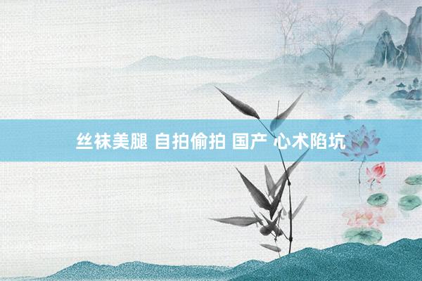 丝袜美腿 自拍偷拍 国产 心术陷坑
