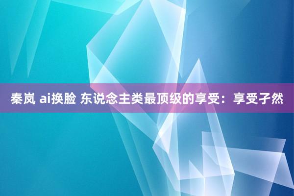 秦岚 ai换脸 东说念主类最顶级的享受：享受孑然