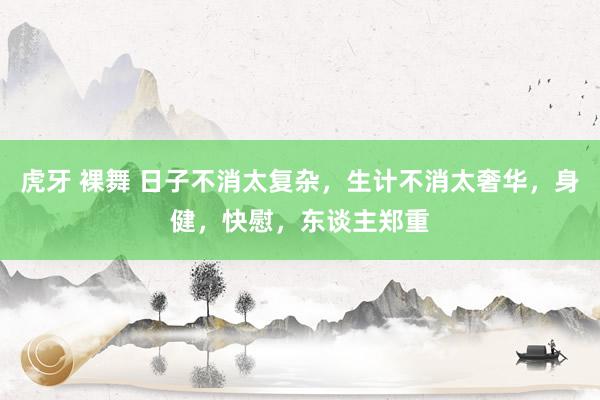 虎牙 裸舞 日子不消太复杂，生计不消太奢华，身健，快慰，东谈主郑重