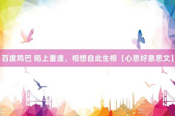 百度鸡巴 陌上重逢，相想自此生根【心思好意思文】