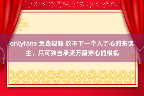 onlyfans 免费视频 放不下一个入了心的东谈主，只可独