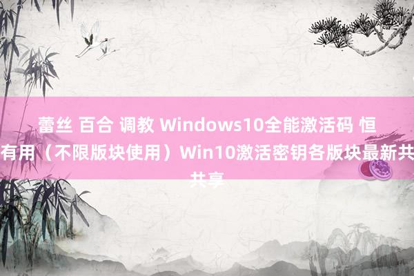 蕾丝 百合 调教 Windows10全能激活码 恒久有用（不限版块使用）Win10激活密钥各版块最新共享
