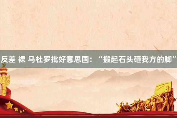 反差 裸 马杜罗批好意思国：“搬起石头砸我方的脚”