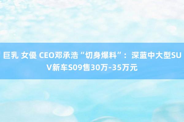 巨乳 女優 CEO邓承浩“切身爆料”：深蓝中大型SUV新车S