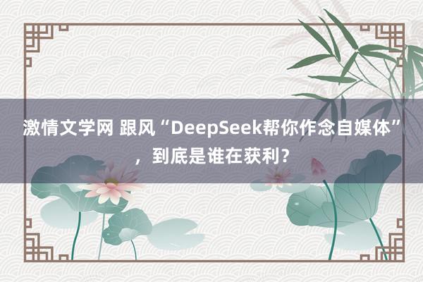 激情文学网 跟风“DeepSeek帮你作念自媒体”，到底是谁在获利？