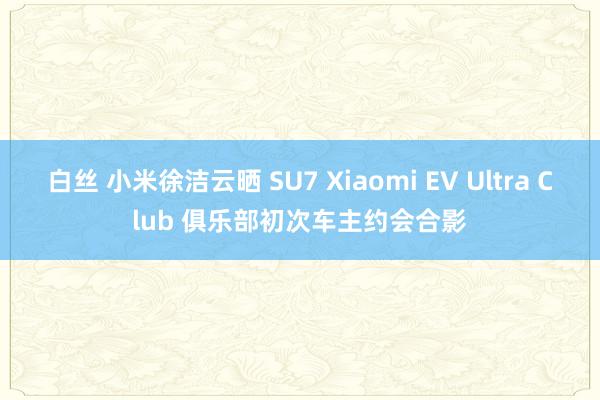 白丝 小米徐洁云晒 SU7 Xiaomi EV Ultra Club 俱乐部初次车主约会合影