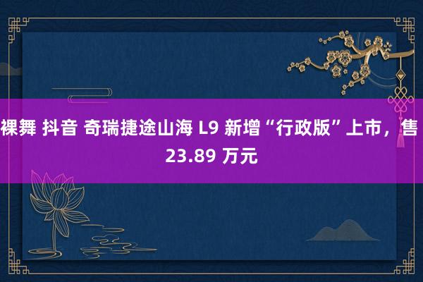 裸舞 抖音 奇瑞捷途山海 L9 新增“行政版”上市，售 23.89 万元